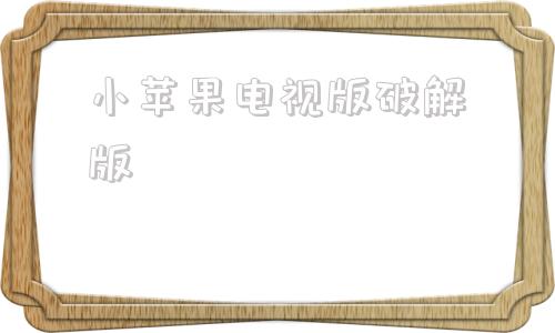 小苹果电视版破解版小苹果破解版2024永久海信可用电视版破解版